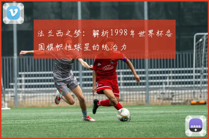 法兰西之梦：解析1998年世界杯各国旗帜性球星的统治力