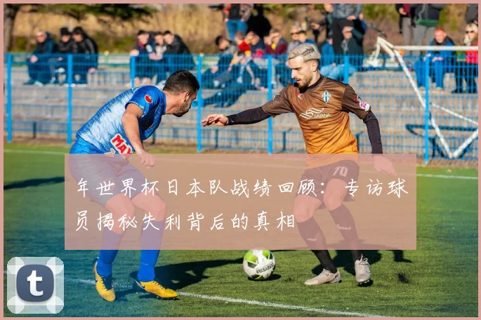 年世界杯日本队战绩回顾：专访球员揭秘失利背后的真相