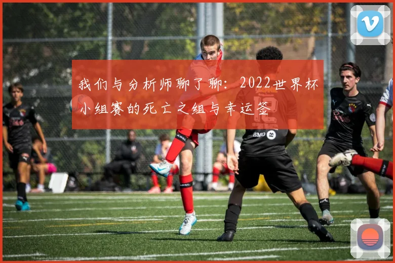 我们与分析师聊了聊：2022世界杯小组赛的死亡之组与幸运签