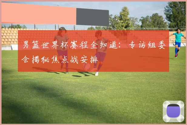 男篮世界杯赛程全知道：专访组委会揭秘焦点战安排