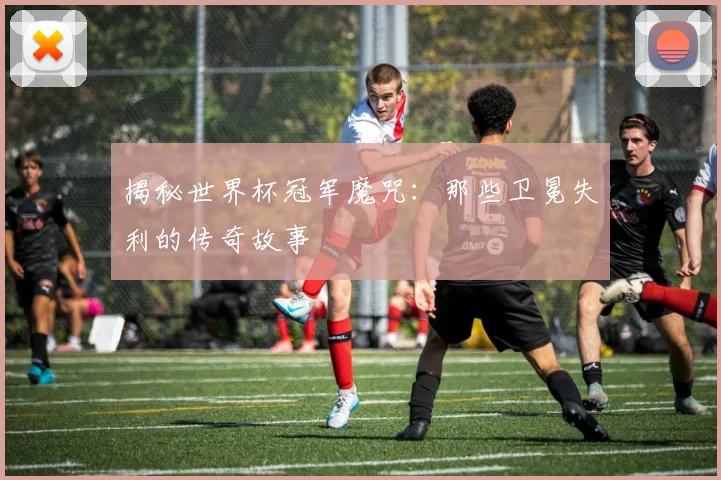 揭秘世界杯冠军魔咒：那些卫冕失利的传奇故事